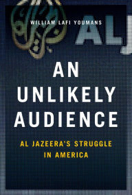 Title: An Unlikely Audience: Al Jazeera's Struggle in America, Author: William Youmans