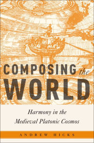 Title: Composing the World: Harmony in the Medieval Platonic Cosmos, Author: Andrew Hicks