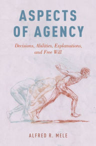 Title: Aspects of Agency: Decisions, Abilities, Explanations, and Free Will, Author: Alfred R. Mele