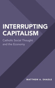 Title: Interrupting Capitalism: Catholic Social Thought and the Economy, Author: Matthew A. Shadle