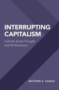 Title: Interrupting Capitalism: Catholic Social Thought and the Economy, Author: Matthew A. Shadle