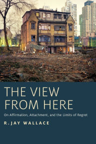 Title: The View from Here: On Affirmation, Attachment, and the Limits of Regret, Author: R. Jay Wallace