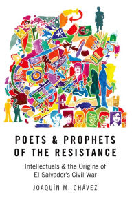 Title: Poets and Prophets of the Resistance: Intellectuals and the Origins of El Salvador's Civil War, Author: Joaqu?n M. Ch?vez