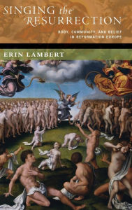 Title: Singing the Resurrection: Body, Community, and Belief in Reformation Europe, Author: Erin Lambert