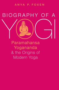 Title: Biography of a Yogi: Paramahansa Yogananda and the Origins of Modern Yoga, Author: Anya P. Foxen