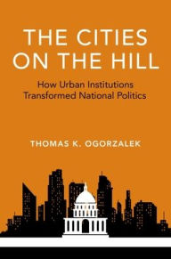 Title: The Cities on the Hill: How Urban Institutions Transformed National Politics, Author: Thomas K. Ogorzalek