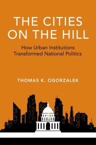 Title: The Cities on the Hill: How Urban Institutions Transformed National Politics, Author: Thomas K. Ogorzalek
