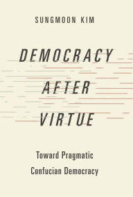 Title: Democracy after Virtue: Toward Pragmatic Confucian Democracy, Author: Sungmoon Kim