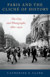 Title: Paris and the Cliché of History: The City and Photographs, 1860-1970, Author: Catherine E. Clark