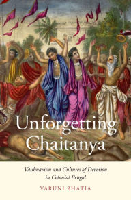 Title: Unforgetting Chaitanya: Vaishnavism and Cultures of Devotion in Colonial Bengal, Author: Varuni Bhatia