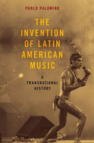 Title: The Invention of Latin American Music: A Transnational History, Author: Pablo Palomino