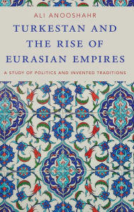 Title: Turkestan and the Rise of Eurasian Empires: A Study of Politics and Invented Traditions, Author: Ali Anooshahr