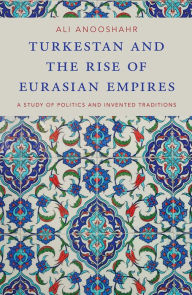 Title: Turkestan and the Rise of Eurasian Empires: A Study of Politics and Invented Traditions, Author: Ali Anooshahr