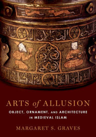 Title: Arts of Allusion: Object, Ornament, and Architecture in Medieval Islam, Author: Margaret S. Graves