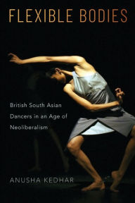 Title: Flexible Bodies: British South Asian Dancers in an Age of Neoliberalism, Author: Anusha Kedhar