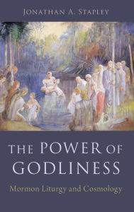 Title: The Power of Godliness: Mormon Liturgy and Cosmology, Author: Jonathan Stapley