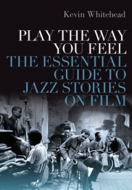 Title: Play the Way You Feel: The Essential Guide to Jazz Stories on Film, Author: Kevin Whitehead