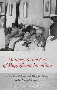 Title: Madness in the City of Magnificent Intentions: A History of Race and Mental Illness in the Nation's Capital, Author: Martin Summers