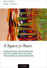Title: A Space for Race: Decoding Racism, Multiculturalism, and Post-Colonialism in the Quest for Belonging in Canada and Beyond, Author: Kathy Hogarth