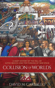 Title: Collision of Worlds: A Deep History of the Fall of Aztec Mexico and the Forging of New Spain, Author: David M. Carballo