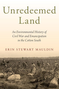 Title: Unredeemed Land: An Environmental History of Civil War and Emancipation in the Cotton South, Author: Erin Stewart Mauldin