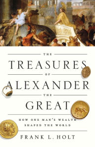Title: The Treasures of Alexander the Great: How One Man's Wealth Shaped the World, Author: Frank L. Holt
