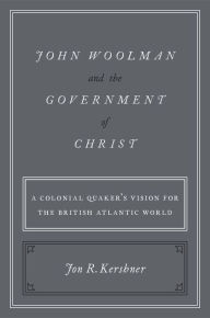 Title: John Woolman and the Government of Christ: A Colonial Quaker's Vision for the British Atlantic World, Author: Jon R. Kershner