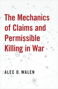 Title: The Mechanics of Claims and Permissible Killing in War, Author: Alec D. Walen