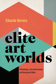 Title: Elite Art Worlds: Philanthropy, Latin Americanism, and Avant-garde Music, Author: Eduardo Herrera