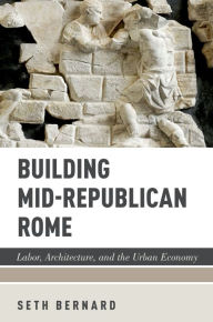 Title: Building Mid-Republican Rome: Labor, Architecture, and the Urban Economy, Author: Seth Bernard