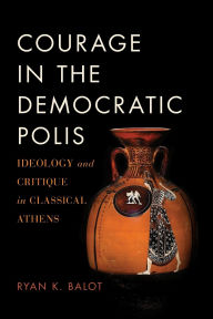 Title: Courage in the Democratic Polis: Ideology and Critique in Classical Athens, Author: Ryan K. Balot