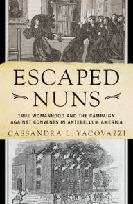 Title: Escaped Nuns: True Womanhood and the Campaign Against Convents in Antebellum America, Author: Cassandra L. Yacovazzi