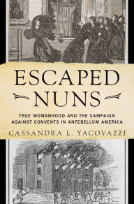 Title: Escaped Nuns: True Womanhood and the Campaign Against Convents in Antebellum America, Author: Cassandra L. Yacovazzi
