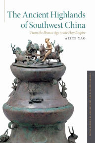 Title: The Ancient Highlands of Southwest China: From the Bronze Age to the Han Empire, Author: Alice Yao