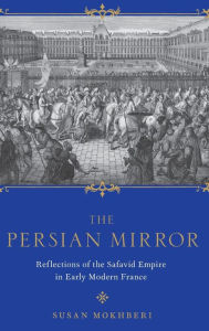 Title: The Persian Mirror: Reflections of the Safavid Empire in Early Modern France, Author: Susan Mokhberi