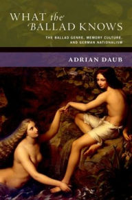 Title: What the Ballad Knows: The Ballad Genre, Memory Culture, and German Nationalism, Author: Adrian Daub