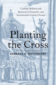 Title: Planting the Cross: Catholic Reform and Renewal in Sixteenth- and Seventeenth-Century France, Author: Barbara B. Diefendorf
