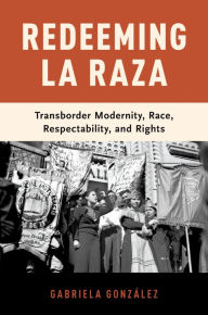 Title: Redeeming La Raza: Transborder Modernity, Race, Respectability, and Rights, Author: Gabriela González