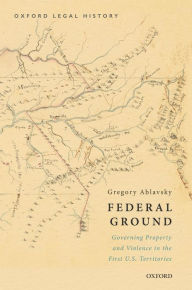 Title: Federal Ground: Governing Property and Violence in the First U.S. Territories, Author: Gregory Ablavsky