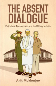 Title: The Absent Dialogue: Politicians, Bureaucrats, and the Military in India, Author: Anit Mukherjee