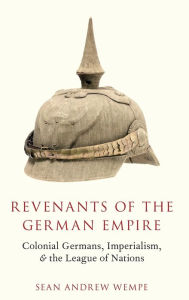 Title: Revenants of the German Empire: Colonial Germans, Imperialism, and the League of Nations, Author: Sean Andrew Wempe