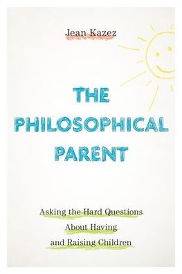 the Philosophical Parent: Asking Hard Questions About Having and Raising Children