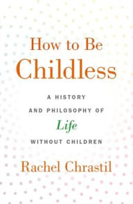 Title: How to Be Childless: A History and Philosophy of Life Without Children, Author: Rachel Chrastil