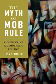 Title: The Myth of Mob Rule: Violent Crime and Democratic Politics, Author: Lisa L. Miller