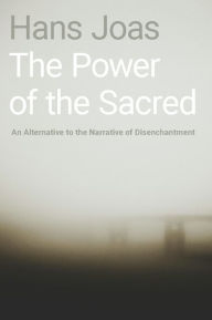 Title: The Power of the Sacred: An Alternative to the Narrative of Disenchantment, Author: Hans Joas
