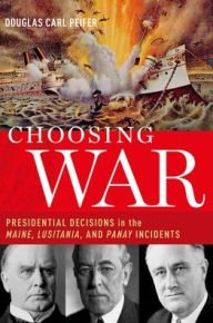 Title: Choosing War: Presidential Decisions in the Maine, Lusitania, and Panay Incidents, Author: Douglas Carl Peifer