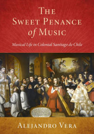 Title: The Sweet Penance of Music: Musical Life in Colonial Santiago de Chile, Author: Alejandro Vera