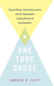 Title: One True Cause: Causal Powers, Divine Concurrence, and the Seventeenth-Century Revival of Occasionalism, Author: Andrew R. Platt