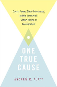 Title: One True Cause: Causal Powers, Divine Concurrence, and the Seventeenth-Century Revival of Occasionalism, Author: Andrew R. Platt