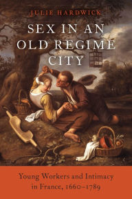 Title: Sex in an Old Regime City: Young Workers and Intimacy in France, 1660-1789, Author: Julie Hardwick